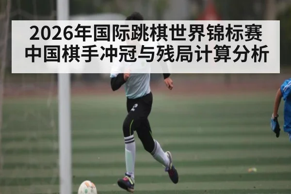 2026年国际跳棋世界锦标赛中国棋手冲冠与残局计算分析