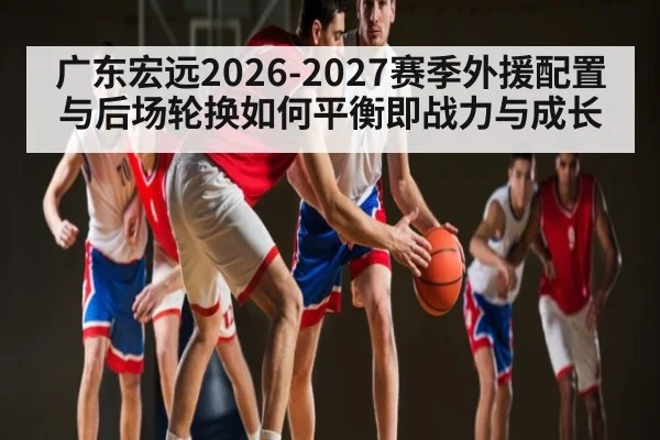 广东宏远2026-2027赛季外援配置与后场轮换如何平衡即战力与成长（leyu）